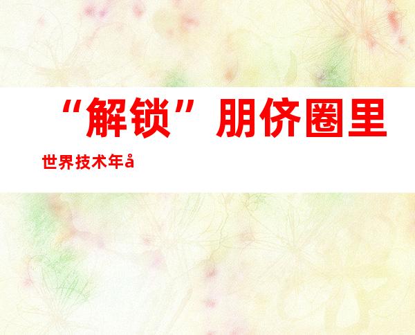 “解锁”朋侪圈里世界技术年夜赛冠军的芳华暗码