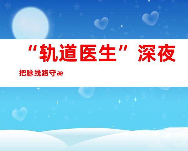 “轨道医生”深夜把脉线路守护春运安全