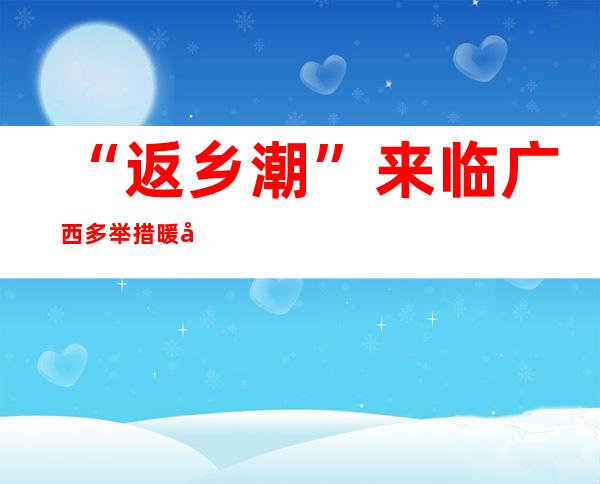 “返乡潮”来临 广西多举措暖心服务1400多万农民工