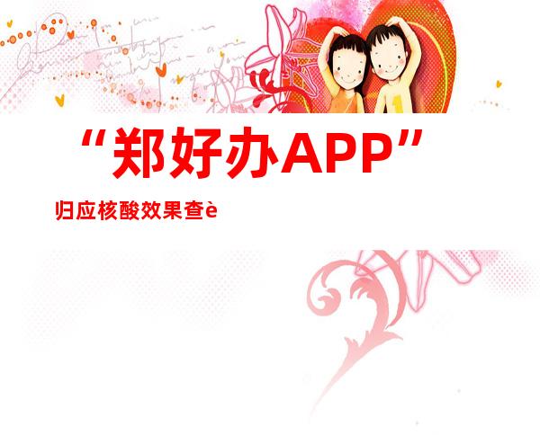 “郑好办APP”归应核酸效果查询异样：模块漏洞已经进级完美