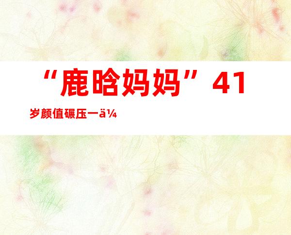 “鹿晗妈妈”41岁颜值碾压一众年轻小花，和鹿晗一切像姐姐！