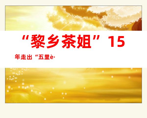 “黎乡茶姐”15年走出“五里路” 让海南有机茶香飘国内外