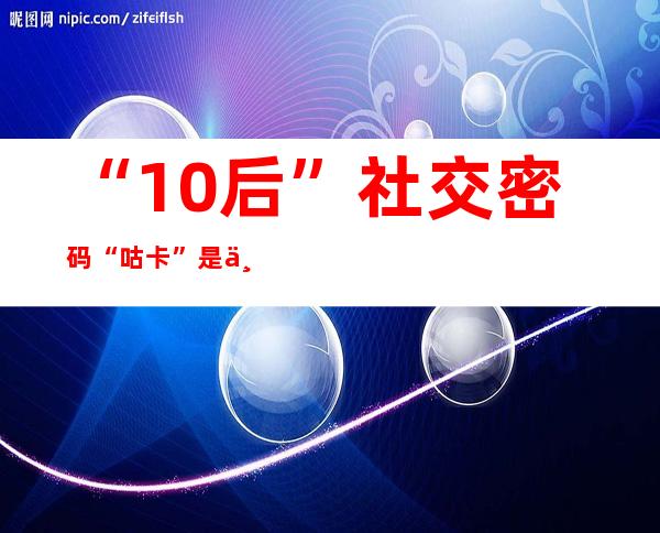 “10后”社交密码“咕卡”是个啥？