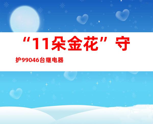 “11朵金花”守护99046台继电器 奏响春运安全曲