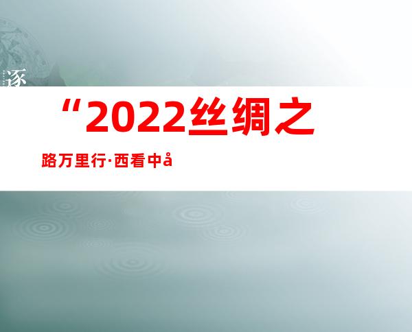 “2022丝绸之路万里行·西看中国”年夜型融媒体勾当启幕