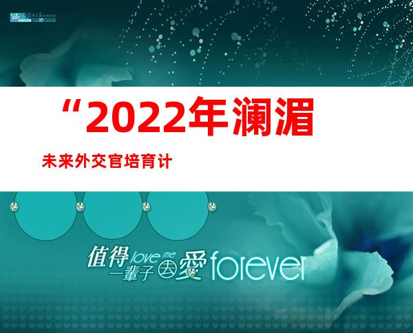 “2022年澜湄未来外交官培育计划”收官：为澜湄合作提供青年方案