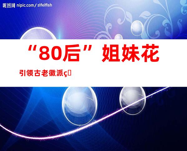 “80后”姐妹花引领古老徽派版画奔赴今世世界