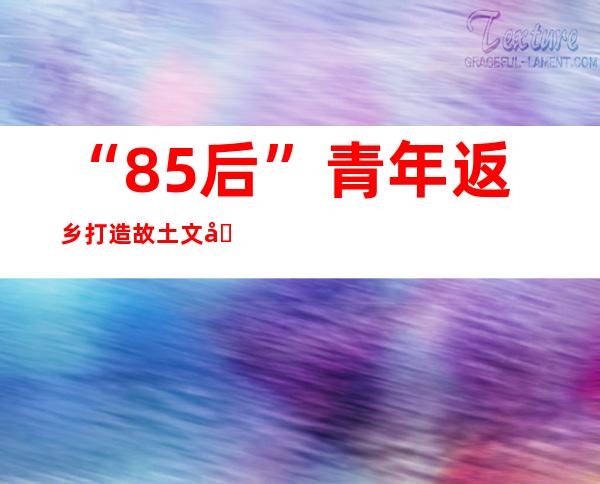 “85后”青年返乡打造故土文化 村里办起艺术农庄