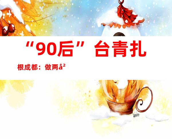 “90后”台青扎根成都：做两岸幼教交流的实践者