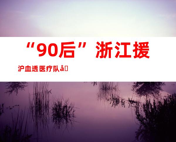 “90后”浙江援沪血透医疗队员：回首看感恩遇见