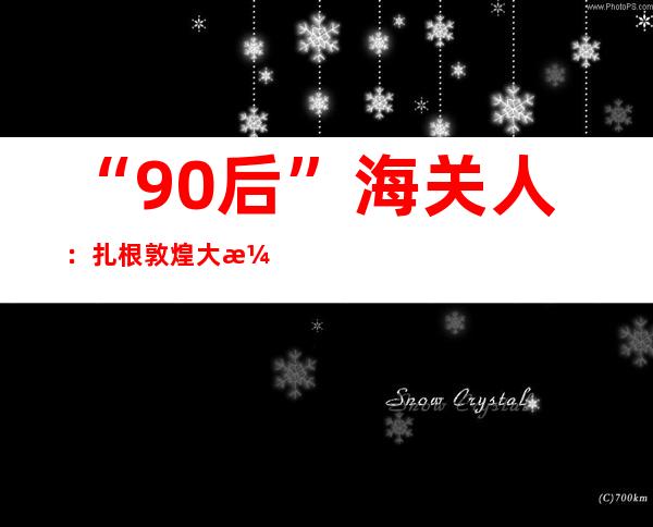 “90后”海关人：扎根敦煌大漠边关，用行动诠释使命