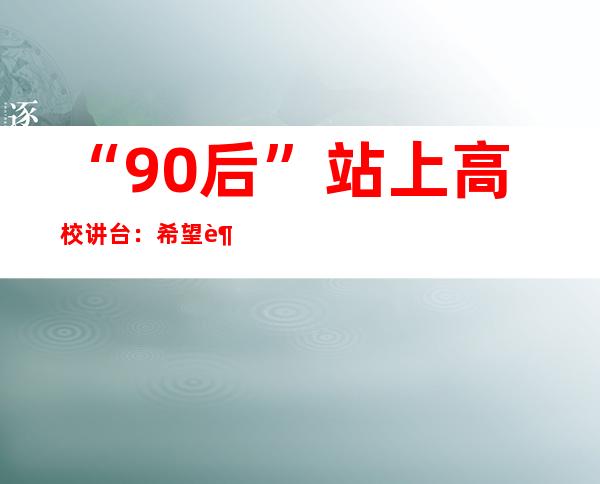 “90后”站上高校讲台：希望越来越多的人才为乡村留下来