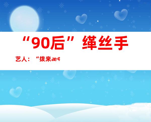 “90后”缂丝手艺人：“拨来梭往”间传承千年丝织技艺