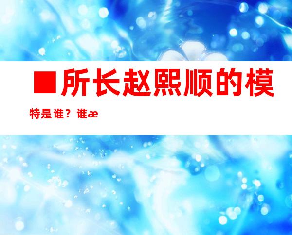 ■所长赵熙顺的模特是谁？谁扮演的角色是赵熙顺？