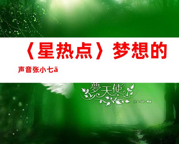 〈星热点〉梦想的声音张小七个人资料 张小七家庭背景、年龄及男友介绍