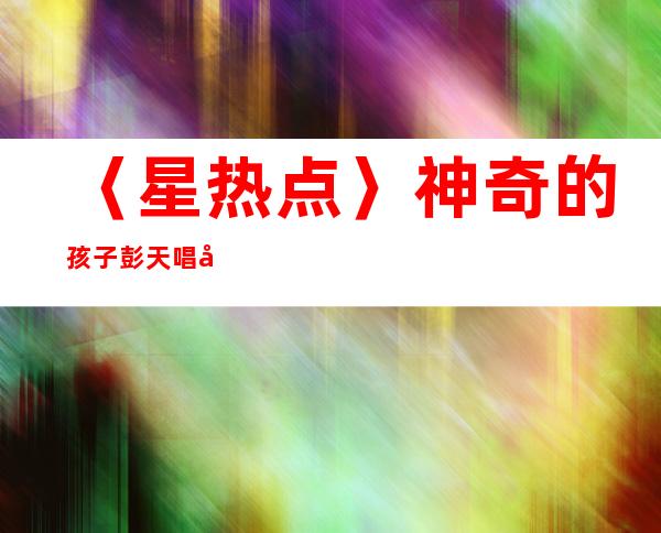 〈星热点〉神奇的孩子彭天唱微博资料介绍 彭天唱美声版《逆战》视频