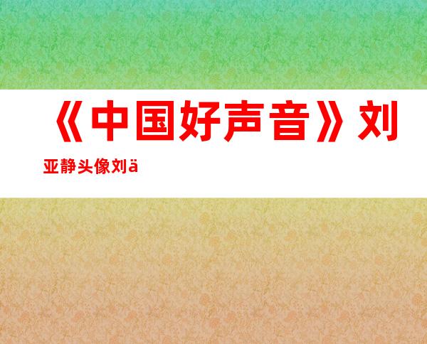 《中国好声音》刘亚静头像刘亚静唱过一首好歌