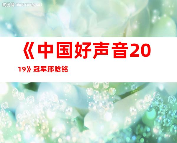 《中国好声音2019》冠军邢晗铭资料，史上最年轻冠军背景揭秘