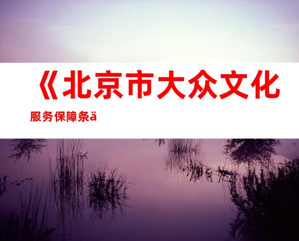 《北京市大众文化服务保障条例》来岁1月施行 鼓动勉励大众文化举措措施夜间开放