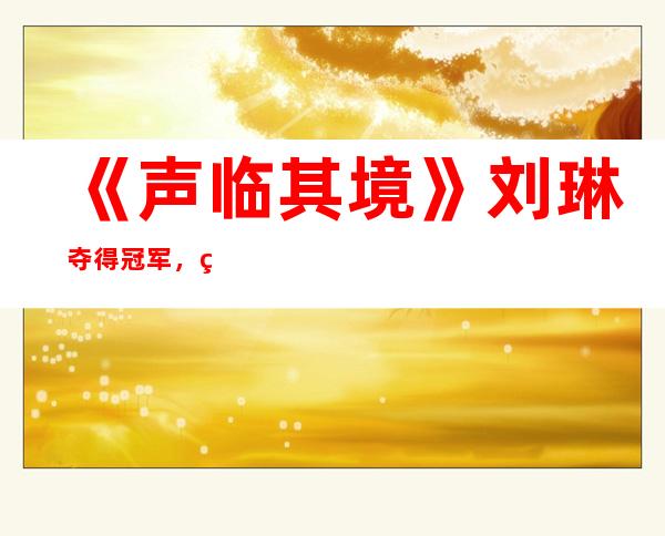 《声临其境》刘琳夺得冠军，网友：实至名归可惜了贾乃亮！