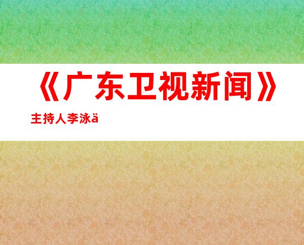 《广东卫视新闻》主持人李泳个人资料和图片 李泳还主持过哪些节