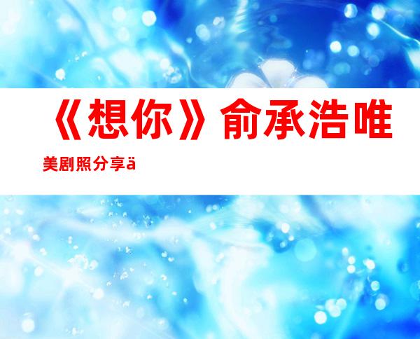 《想你》俞承浩唯美剧照分享 俞承浩拍过哪些电视剧