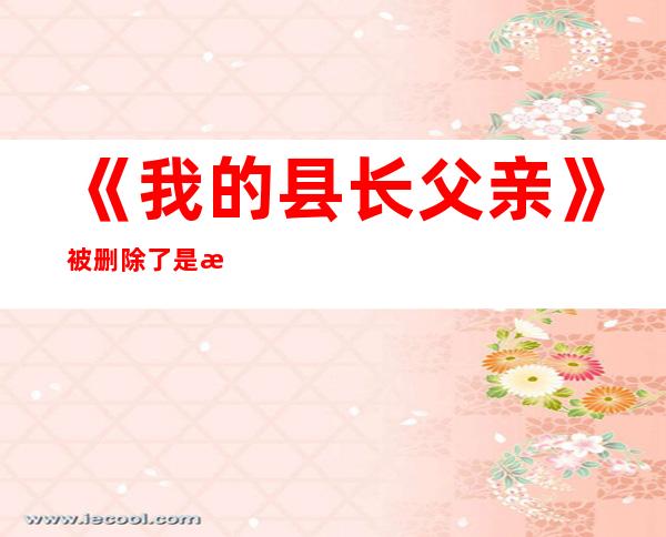 《我的县长父亲》被删除了 是清廉干部应年夜年夜方方宏扬