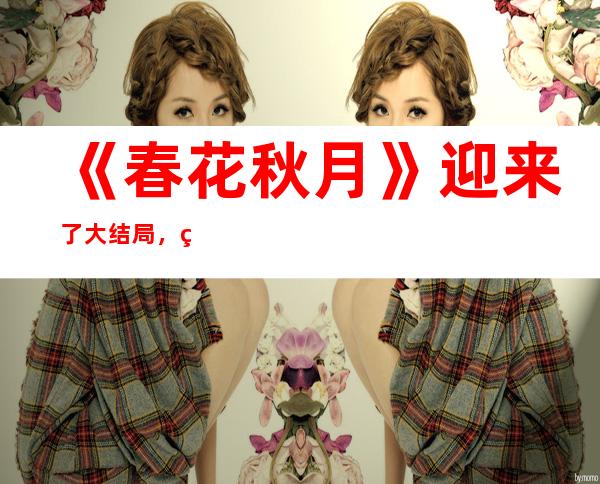 《春花秋月》迎来了大结局，男女主最后的结局怎么样了呢？