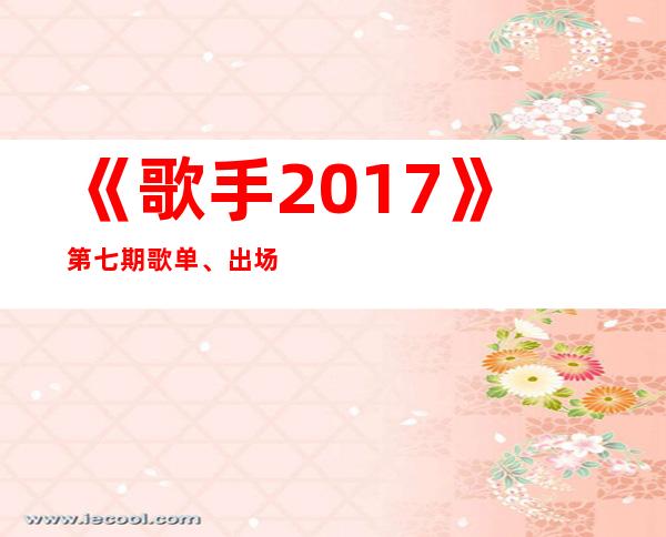 《歌手2017》第七期歌单、出场顺序及歌手排名 张碧晨垫底淘汰 张杰排名第7真快走了？
