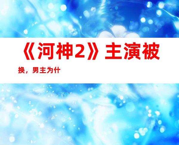 《河神2》主演被换，男主为什么会被替换？