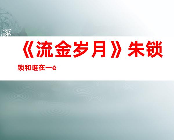 《流金岁月》朱锁锁和谁在一起？她最后的结局是悲是喜？