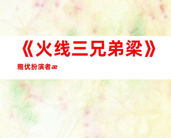 《火线三兄弟梁》雅优扮演者李梦个人资料照片