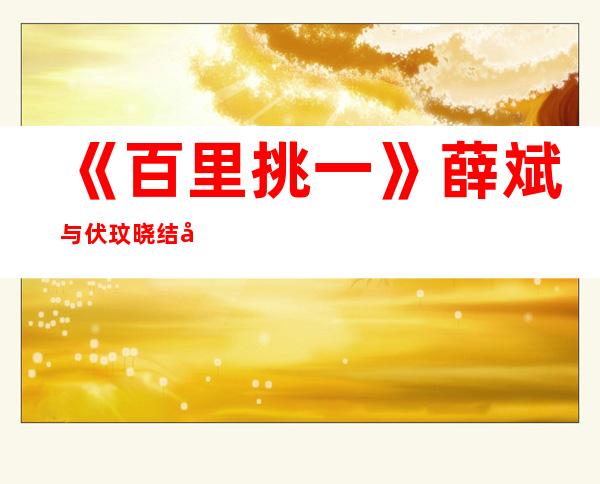 《百里挑一》薛斌与伏玟晓结婚了？伏玟晓、薛斌结婚照曝光