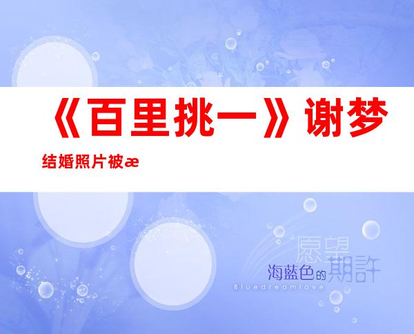 《百里挑一》谢梦结婚照片被曝光，网友表示这也太美了吧！