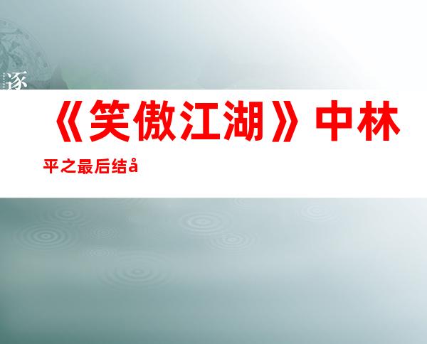 《笑傲江湖》中林平之最后结局怎么样？他是剧中最大的反派吗？