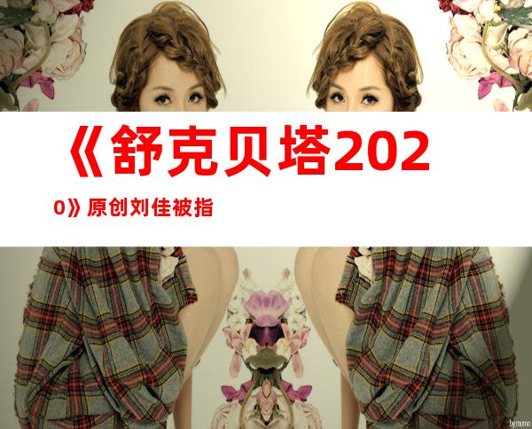 《舒克贝塔2020》原创刘佳被指抄袭，如今遭封杀让人惋惜