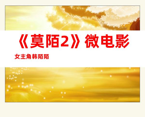 《莫陌2》微电影女主角韩陌陌扮演者洪倩个人资料介绍