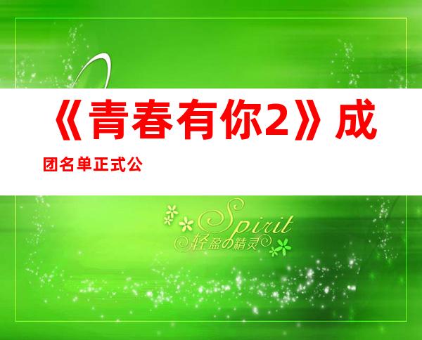 《青春有你2》成团名单正式公布！她竟然打败了乃万