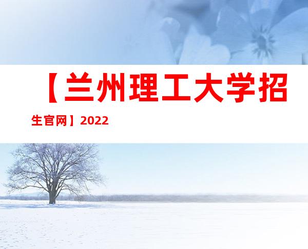 【兰州理工大学招生官网】2022年兰州理工大学招生信息网