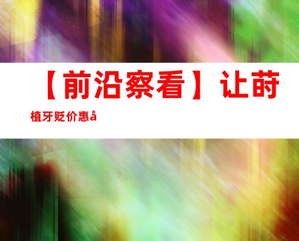 【前沿察看】让莳植牙贬价惠平易近，配套措施须跟上