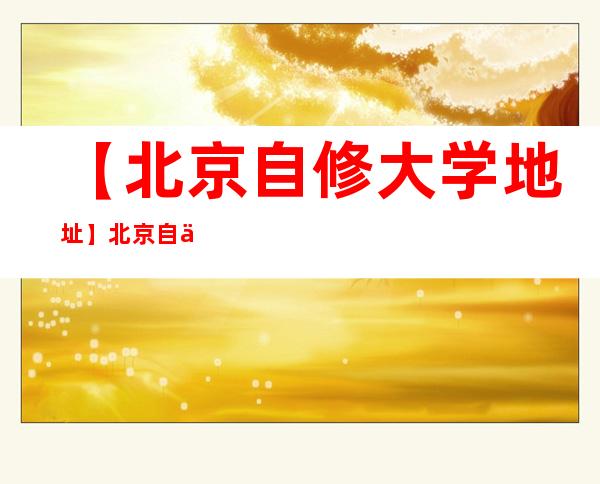 【北京自修大学地址】北京自修大学具体位置在哪？