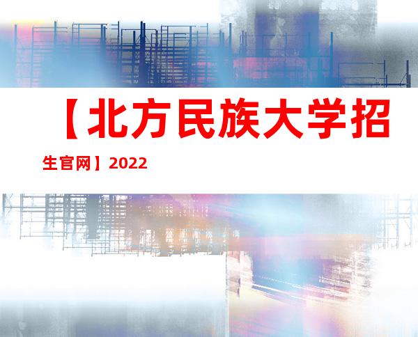 【北方民族大学招生官网】2022年北方民族大学招生信息网