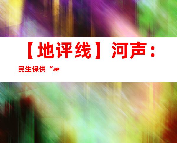 【地评线】河声：民生保供“有力度”，服务群众“有温度”