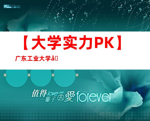 【大学实力PK】广东工业大学和广东理工学院哪个好？谁更强？附排名对比