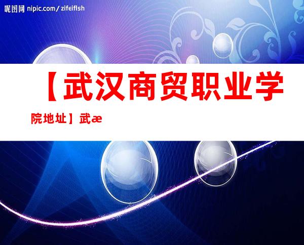 【武汉商贸职业学院地址】武汉商贸职业学院具体位置在哪？