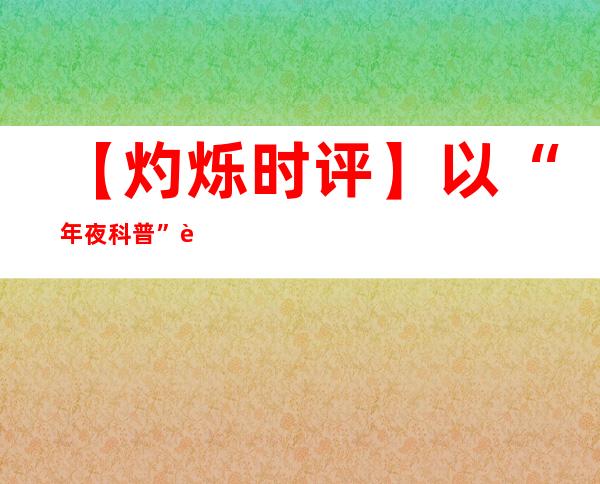 【灼烁时评】以“年夜科普”赋能新期间科普高质量成长