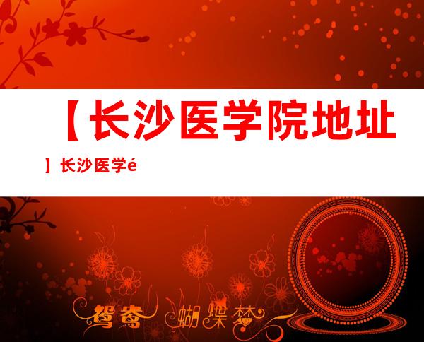 【长沙医学院地址】长沙医学院具体位置在哪？