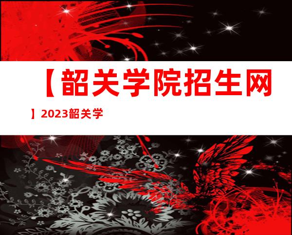 【韶关学院招生网】2023韶关学院招生网官网入口