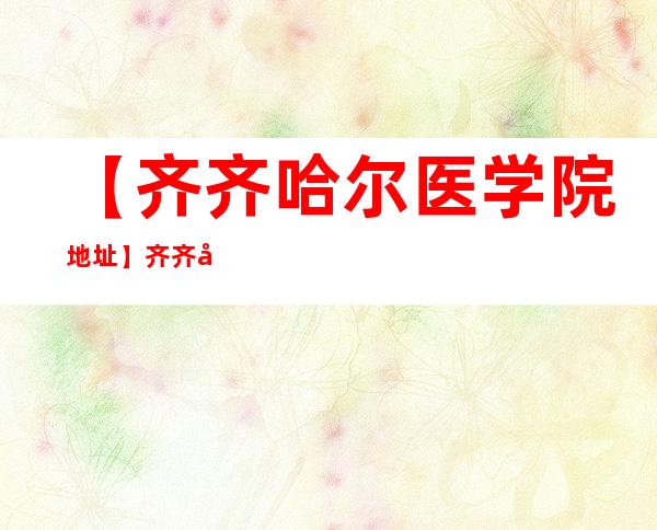 【齐齐哈尔医学院地址】齐齐哈尔医学院详细地址及院校介绍