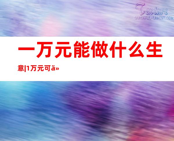 一万元能做什么生意|1万元可以做16个项目一探究竟